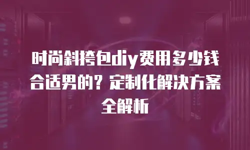 时尚斜挎包diy费用多少钱合适男的？定制化解决方案全解析