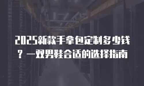 2025新款手拿包定制多少钱？一双男鞋合适的选择指南