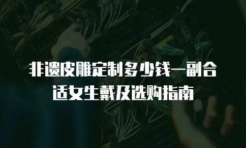 非遗皮雕定制多少钱一副合适女生戴及选购指南