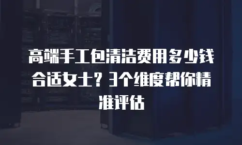 高端手工包清洁费用多少钱合适女士？3个维度帮你精准评估