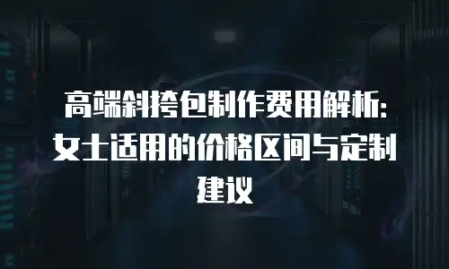 高端斜挎包制作费用解析：女士适用的价格区间与定制建议