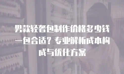 男款轻奢包制作价格多少钱一包合适？专业解析成本构成与优化方案