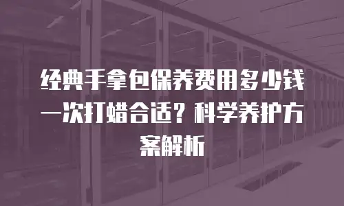 经典手拿包保养费用多少钱一次打蜡合适？科学养护方案解析