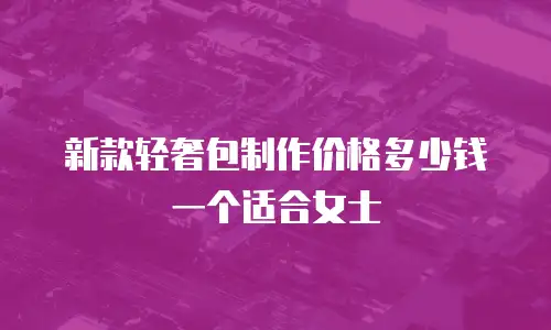新款轻奢包制作价格多少钱一个适合女士