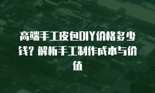 高端手工皮包DIY价格多少钱？解析手工制作成本与价值