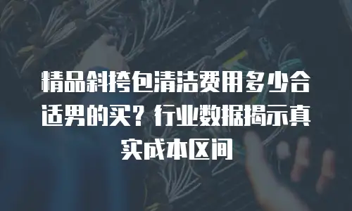 精品斜挎包清洁费用多少合适男的买？行业数据揭示真实成本区间