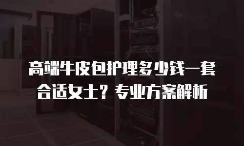 高端牛皮包护理多少钱一套合适女士？专业方案解析