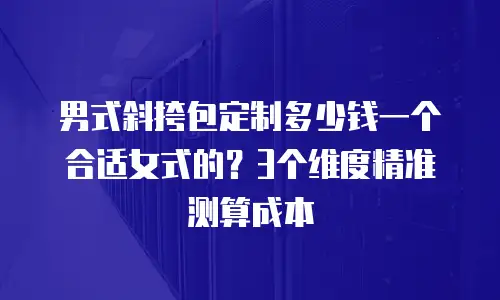 男式斜挎包定制多少钱一个合适女式的？3个维度精准测算成本