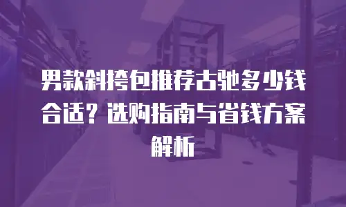 男款斜挎包推荐古驰多少钱合适？选购指南与省钱方案解析