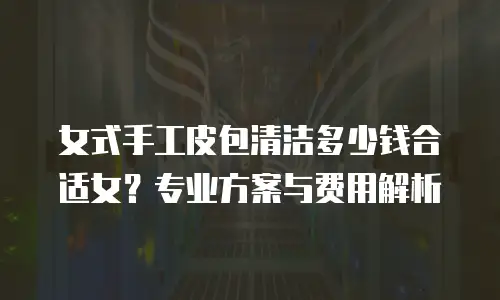女式手工皮包清洁多少钱合适女？专业方案与费用解析