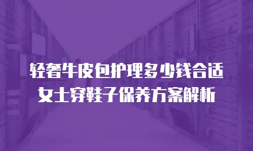 轻奢牛皮包护理多少钱合适 女士穿鞋子保养方案解析