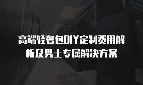 高端轻奢包DIY定制费用解析及男士专属解决方案