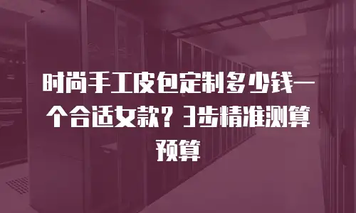 时尚手工皮包定制多少钱一个合适女款？3步精准测算预算