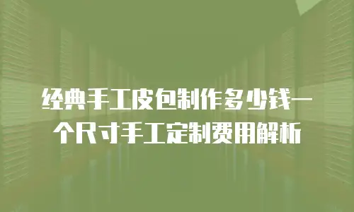 经典手工皮包制作多少钱一个尺寸手工定制费用解析