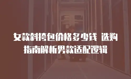 女款斜挎包价格多少钱 选购指南解析男款适配逻辑