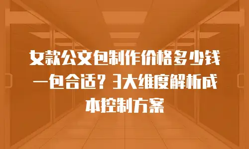 女款公文包制作价格多少钱一包合适？3大维度解析成本控制方案