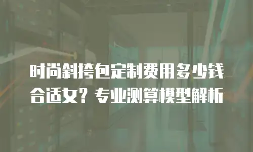 时尚斜挎包定制费用多少钱合适女？专业测算模型解析