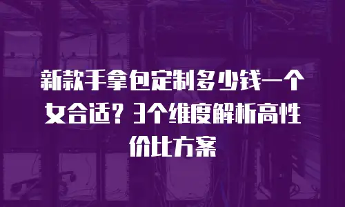 新款手拿包定制多少钱一个女合适？3个维度解析高性价比方案