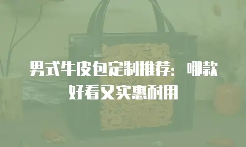 男式牛皮包定制推荐：哪款好看又实惠耐用