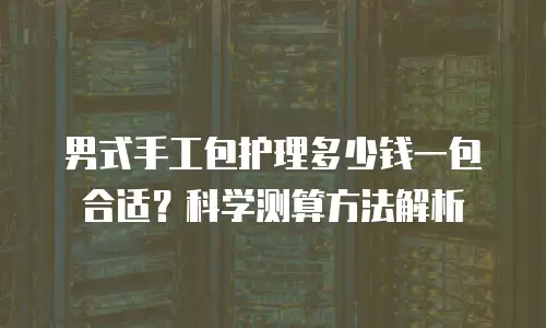 男式手工包护理多少钱一包合适？科学测算方法解析