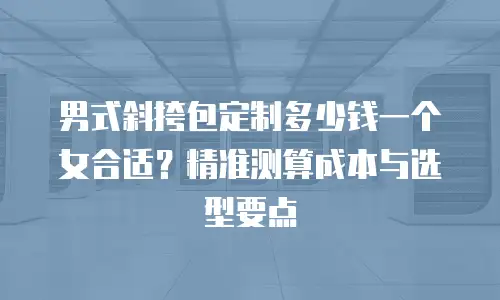 男式斜挎包定制多少钱一个女合适？精准测算成本与选型要点