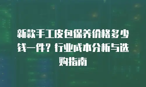新款手工皮包保养价格多少钱一件？行业成本分析与选购指南