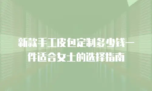 新款手工皮包定制多少钱一件适合女士的选择指南