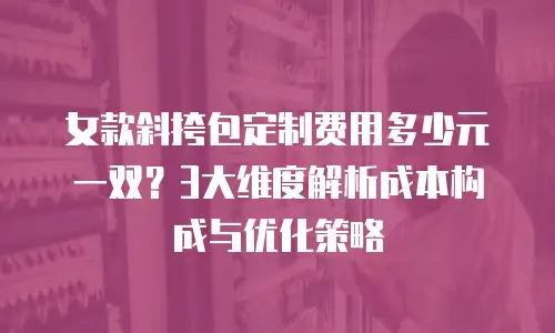 女款斜挎包定制费用多少元一双？3大维度解析成本构成与优化策略