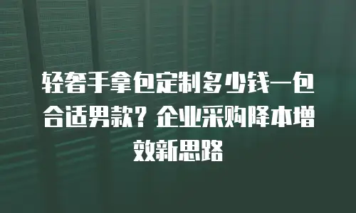 轻奢手拿包定制多少钱一包合适男款？企业采购降本增效新思路