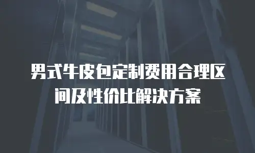 男式牛皮包定制费用合理区间及性价比解决方案