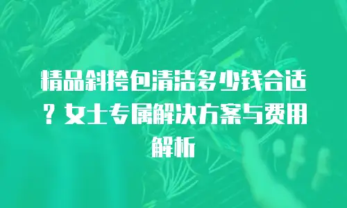 精品斜挎包清洁多少钱合适？女士专属解决方案与费用解析