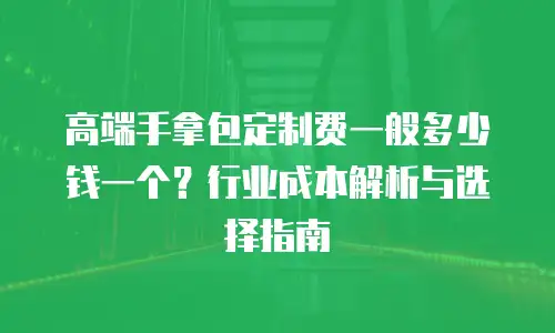 高端手拿包定制费一般多少钱一个？行业成本解析与选择指南