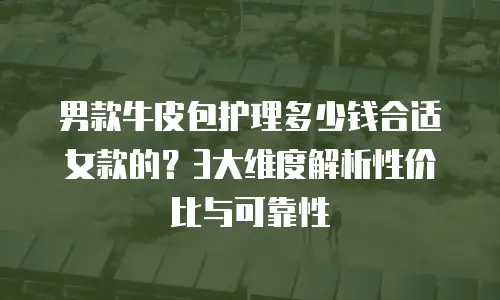 男款牛皮包护理多少钱合适女款的？3大维度解析性价比与可靠性