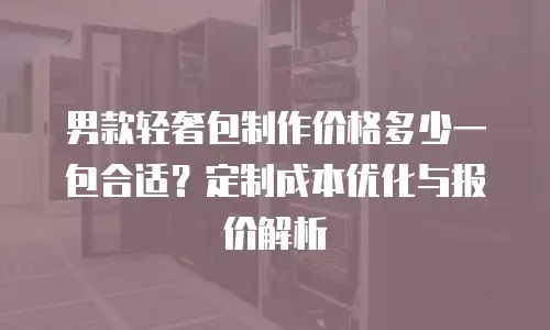男款轻奢包制作价格多少一包合适？定制成本优化与报价解析