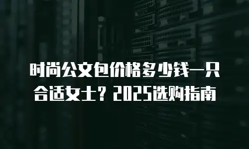 时尚公文包价格多少钱一只合适女士？2025选购指南
