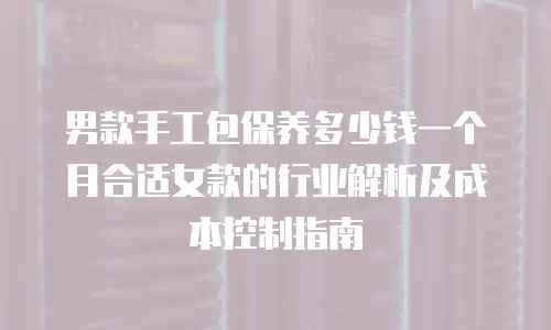 男款手工包保养多少钱一个月合适女款的行业解析及成本控制指南