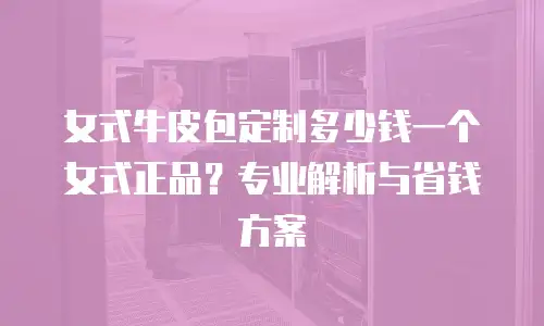 女式牛皮包定制多少钱一个女式正品？专业解析与省钱方案