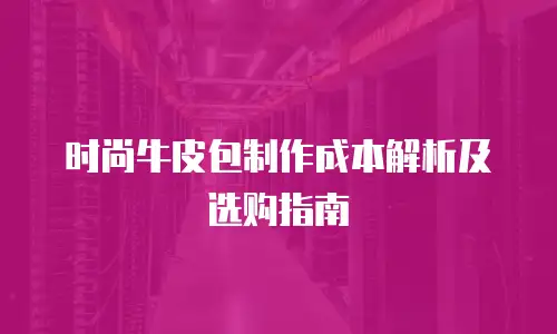 时尚牛皮包制作成本解析及选购指南