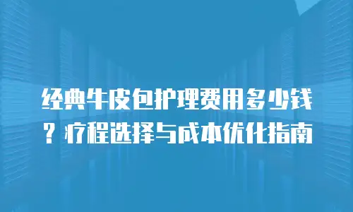 经典牛皮包护理费用多少钱？疗程选择与成本优化指南