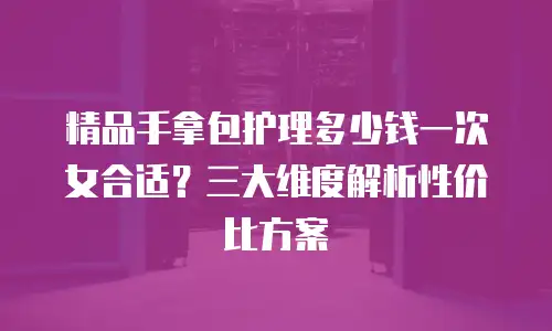 精品手拿包护理多少钱一次女合适？三大维度解析性价比方案