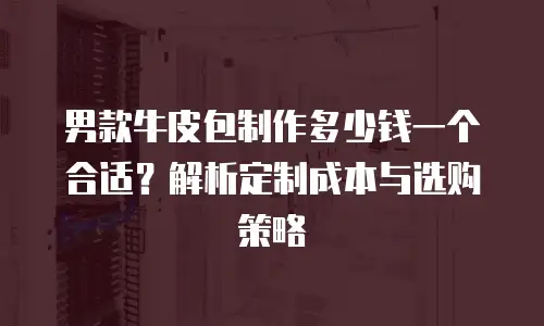 男款牛皮包制作多少钱一个合适？解析定制成本与选购策略