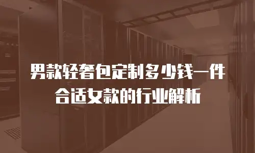 男款轻奢包定制多少钱一件合适女款的行业解析