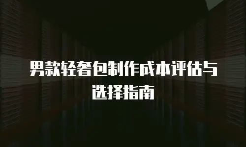 男款轻奢包制作成本评估与选择指南
