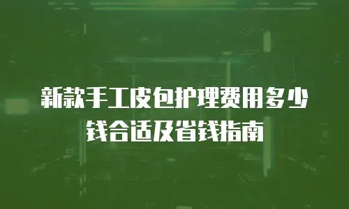 新款手工皮包护理费用多少钱合适及省钱指南