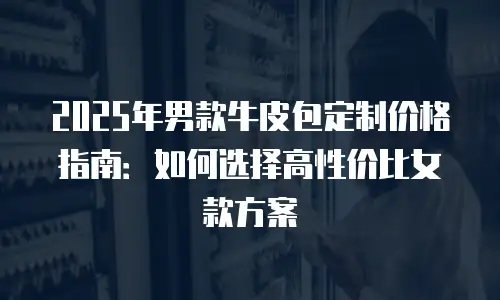 2025年男款牛皮包定制价格指南：如何选择高性价比女款方案
