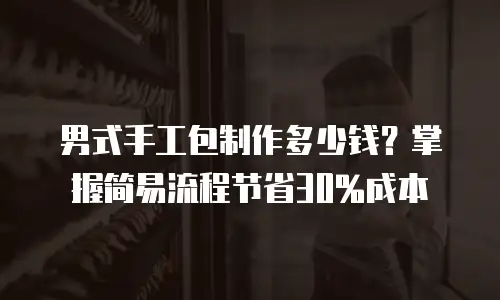 男式手工包制作多少钱？掌握简易流程节省30%成本