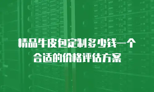 精品牛皮包定制多少钱一个合适的价格评估方案
