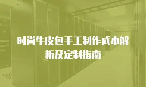 时尚牛皮包手工制作成本解析及定制指南