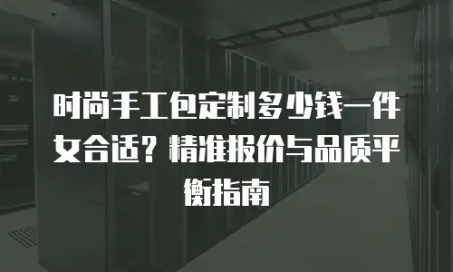 时尚手工包定制多少钱一件女合适？精准报价与品质平衡指南