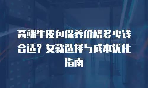 高端牛皮包保养价格多少钱合适？女款选择与成本优化指南